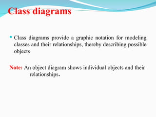 Class diagrams
 Class diagrams provide a graphic notation for modeling
classes and their relationships, thereby describing possible
objects
Note: An object diagram shows individual objects and their
relationships.
 