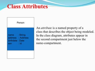 Class Attributes
Person
name : String
address : Address
birthdate : Date
ssn : Id
An attribute is a named property of a
class that describes the object being modeled.
In the class diagram, attributes appear in
the second compartment just below the
name-compartment.
 
