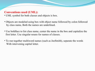 Conventions used (UML):
• UML symbol for both classes and objects is box.
• Objects are modeled using box with object name followed by colon followed
by class name, Both the names are underlined.
• Use boldface to list class name, center the name in the box and capitalize the
first letter. Use singular nouns for names of classes.
• To run together multiword names (such as JoeSmith), separate the words
With intervening capital letter.
 