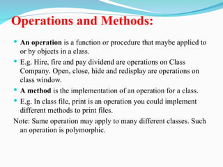 Operations and Methods:
 An operation is a function or procedure that maybe applied to
or by objects in a class.
 E.g. Hire, fire and pay dividend are operations on Class
Company. Open, close, hide and redisplay are operations on
class window.
 A method is the implementation of an operation for a class.
 E.g. In class file, print is an operation you could implement
different methods to print files.
Note: Same operation may apply to many different classes. Such
an operation is polymorphic.
 