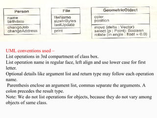 UML conventions used –
List operations in 3rd compartment of class box.
List operation name in regular face, left align and use lower case for first
letter.
Optional details like argument list and return type may follow each operation
name.
Parenthesis enclose an argument list, commas separate the arguments. A
colon precedes the result type.
Note: We do not list operations for objects, because they do not vary among
objects of same class.
 