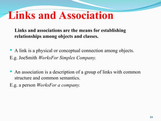 84
Links and Association
Links and associations are the means for establishing
relationships among objects and classes.
 A link is a physical or conceptual connection among objects.
E.g. JoeSmith WorksFor Simplex Company.
 An association is a description of a group of links with common
structure and common semantics.
E.g. a person WorksFor a company.
 