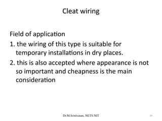 Dr.M.Srinivasan, NETS NIT 19
Field of application
1. the wiring of this type is suitable for
temporary installations in dry places.
2. this is also accepted where appearance is not
so important and cheapness is the main
consideration
Cleat wiring
 