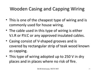 Dr.M.Srinivasan, NETS NIT 20
• This is one of the cheapest type of wiring and is
commonly used for house wiring.
• The cable used in this type of wiring is either
V.I.R or P.V.C or any approved insulated cables.
• Casing consist of V-shaped grooves and is
covered by rectangular strip of teak wood known
as capping.
• This type of wiring adopted up to 250 V in dry
places and in places where no risk of fire.
Wooden Casing and Capping Wiring
 