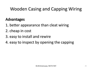Dr.M.Srinivasan, NETS NIT 23
Advantages
1. better appearance than cleat wiring
2. cheap in cost
3. easy to install and rewire
4. easy to inspect by opening the capping
Wooden Casing and Capping Wiring
 