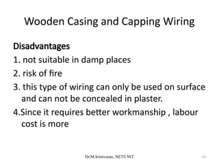 Dr.M.Srinivasan, NETS NIT 24
Disadvantages
1. not suitable in damp places
2. risk of fire
3. this type of wiring can only be used on surface
and can not be concealed in plaster.
4.Since it requires better workmanship , labour
cost is more
Wooden Casing and Capping Wiring
 