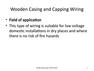 Dr.M.Srinivasan, NETS NIT 25
• Field of application
• This type of wiring is suitable for low voltage
domestic installations in dry places and where
there is no risk of fire hazards
Wooden Casing and Capping Wiring
 