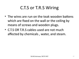Dr.M.Srinivasan, NETS NIT 27
• The wires are run on the teak wooden battens
which are fixed on the wall or the ceiling by
means of screws and wooden plugs.
• C.T.S OR T.R.S cables used are not much
affected by chemicals , water, and steam.
C.T.S or T.R.S Wiring
 