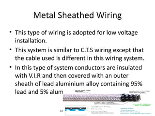 Dr.M.Srinivasan, NETS NIT 30
• This type of wiring is adopted for low voltage
installation.
• This system is similar to C.T.S wiring except that
the cable used is different in this wiring system.
• In this type of system conductors are insulated
with V.I.R and then covered with an outer
sheath of lead aluminium alloy containing 95%
lead and 5% aluminium.
Metal Sheathed Wiring
 