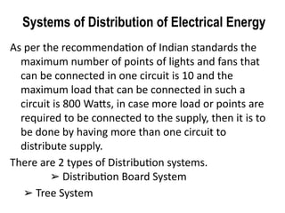 Systems of Distribution of Electrical Energy
As per the recommendation of Indian standards the
maximum number of points of lights and fans that
can be connected in one circuit is 10 and the
maximum load that can be connected in such a
circuit is 800 Watts, in case more load or points are
required to be connected to the supply, then it is to
be done by having more than one circuit to
distribute supply.
There are 2 types of Distribution systems.
Distribution Board System
➢
➢ Tree System
 