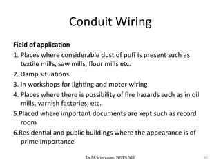 Dr.M.Srinivasan, NETS NIT 42
Field of application
1. Places where considerable dust of puff is present such as
textile mills, saw mills, flour mills etc.
2. Damp situations
3. In workshops for lighting and motor wiring
4. Places where there is possibility of fire hazards such as in oil
mills, varnish factories, etc.
5.Placed where important documents are kept such as record
room
6.Residential and public buildings where the appearance is of
prime importance
Conduit Wiring
 