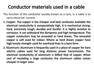 Conductor materials used in a cable
The function of the conductor usually known as a core, in a cable is to
carry electrical current.
1. Copper: The copper is the cheaper and best conductor available the
electrical conductivity is comparatively high. It is mechanical strong,
hard, extremely tough, durable and ductile. It is highly resistive to
corrosion. It can withstand the dampness and high temperature. The
copper conductors may be annealed or hard drawn. The annealed
copper is soft used for indoor. Where as hard drawn copper have
high tensile strength used for overhead lines in a bare form.
2. Aluminum: Aluminum is frequently used in a place of copper for bare
electric cables used for long distance power transmission. The
electrical conductivity of aluminum is 60%of that of copper. When
cost of insulating a large conductor the aluminum cables comes
cheaper in larger sizes.
 