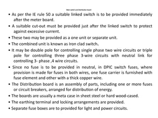 Main switch and Distribution board
• As per the IE rule 50 a suitable linked switch is to be provided immediately
after the meter board.
• A suitable cut-out must be provided just after the linked switch to protect
against excessive current.
• These two may be provided as a one unit or separate unit.
• The combined unit is known as Iron clad switch.
• It may be double pole for controlling single phase two wire circuits or triple
pole for controlling three phase 3-wire circuits with neutral link for
controlling 3- phase ,4 wire circuits.
• Since no fuse is to be provided in neutral, in DPIC switch fuses, where
provision is made for fuses in both wires, one fuse carrier is furnished with
fuse element and other with a thick copper wire.
• The Distribution board is an assembly of parts, including one or more fuses
or circuit breakers, arranged for distribution of energy.
• The boards are usually a meta case in sheet steel or hard wood-cased.
• The earthing terminal and locking arrangements are provided.
• Separate fuse boxes are to provided for light and power circuits.
 