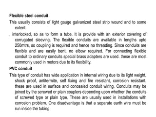 Flexible steel conduit
This usually consists of light gauge galvanized steel strip wound and to some
extent
, interlocked, so as to form a tube. It is provide with an exterior covering of
corrugated sleeving. The flexible conduits are available in lengths upto
250mtrs, so coupling is required and hence no threading. Since conduits are
flexible and are easily bent, no elbow required. For connecting flexible
conduit to ordinary conduits special brass adapters are used. these are most
commonly used in motors due to its flexibility.
PVC conduit
This type of conduit has wide application in internal wiring due to its light weight,
shock proof, antitermite, self fixing and fire resistant, corrosion resistant.
these are used in surface and concealed conduit wiring. Conduits may be
joined by the screwed or plain couplers depending upon whether the conduits
of screwed type or plain type. These are usually used in installations with
corrosion problem. One disadvantage is that a separate earth wire must be
run inside the tubing.
 