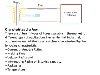 Characteristics of a Fuse
There are different types of Fuses available in the market for
different types of applications like residential, industrial,
automotive, etc. All the fuses are often characterized by the
following characteristics.
• Current or Ampere Rating
• Melting Time
• Voltage Rating and
• Interrupting Rating or Breaking capacity
• Packaging
• Temperature
 