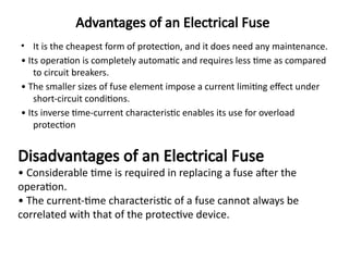 Advantages of an Electrical Fuse
• It is the cheapest form of protection, and it does need any maintenance.
• Its operation is completely automatic and requires less time as compared
to circuit breakers.
• The smaller sizes of fuse element impose a current limiting effect under
short-circuit conditions.
• Its inverse time-current characteristic enables its use for overload
protection
Disadvantages of an Electrical Fuse
• Considerable time is required in replacing a fuse after the
operation.
• The current-time characteristic of a fuse cannot always be
correlated with that of the protective device.
 