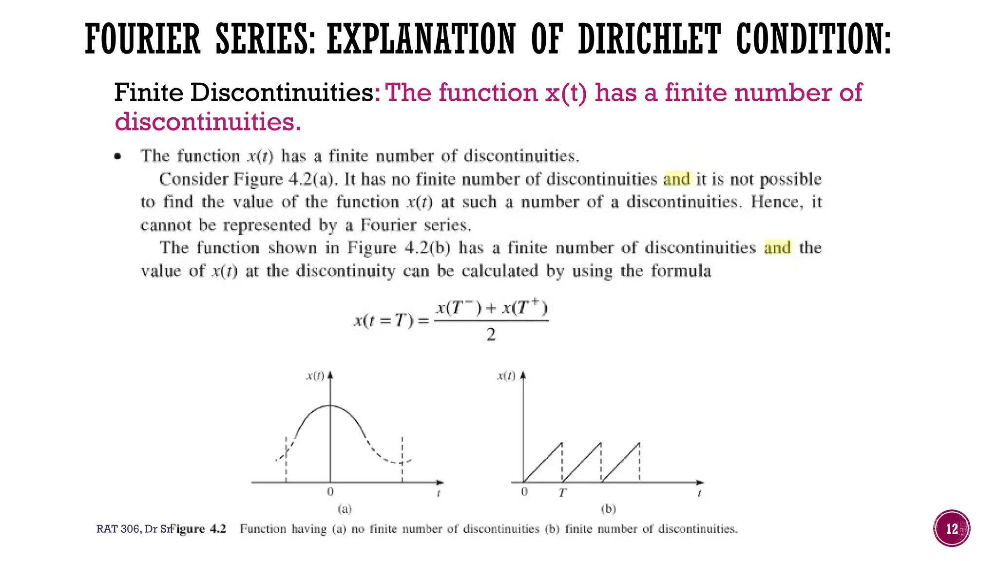RAT 306, Dr Sreepriya.S, Associate Professor, Department of RA, ASIET 12
FOURIER SERIES: EXPLANATION OF DIRICHLET CONDITION:
Finite Discontinuities:The function x(t) has a finite number of
discontinuities.
 
