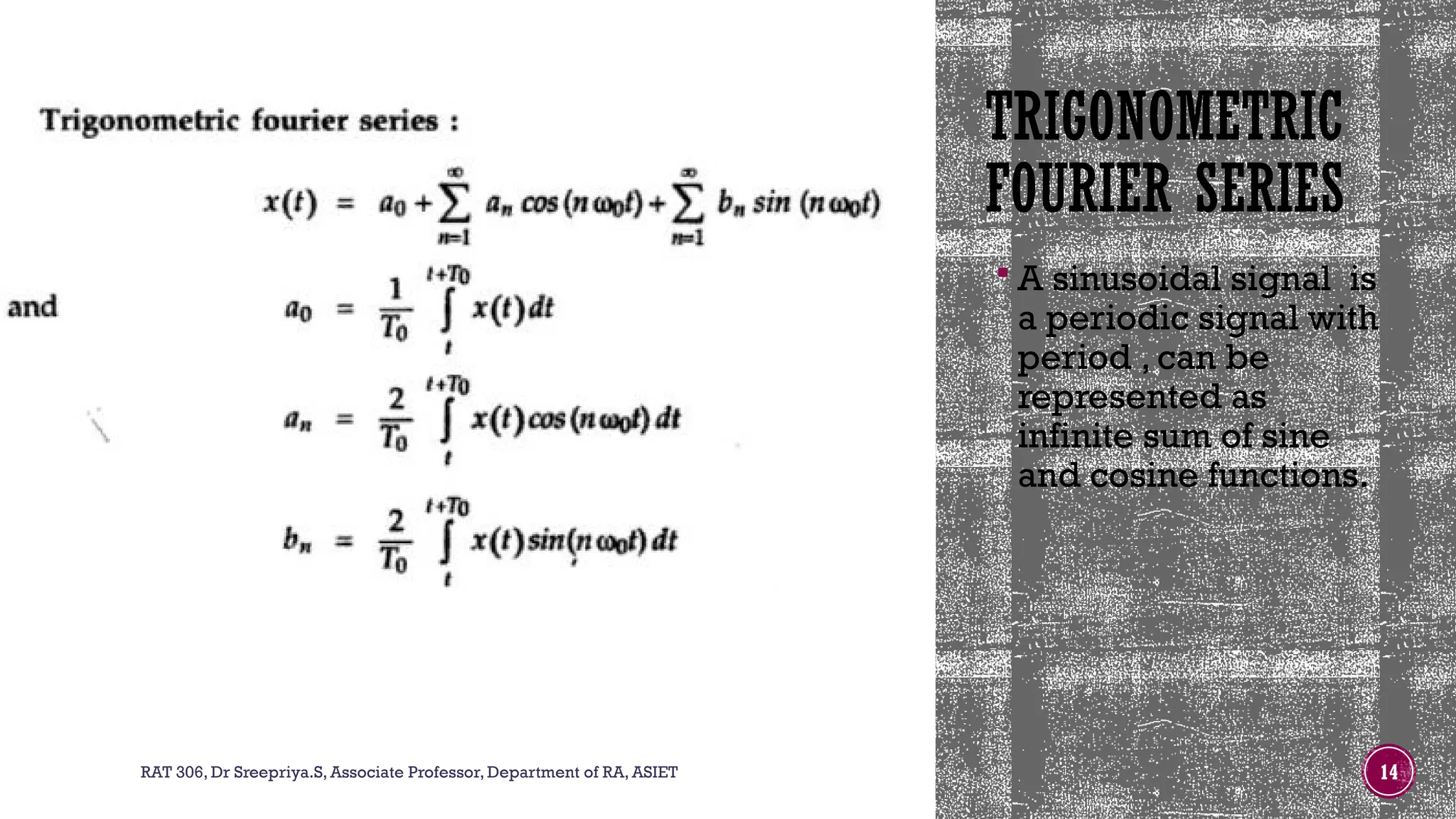 TRIGONOMETRIC
FOURIER SERIES
 A sinusoidal signal is
a periodic signal with
period , can be
represented as
infinite sum of sine
and cosine functions.
RAT 306, Dr Sreepriya.S, Associate Professor, Department of RA, ASIET 14
 