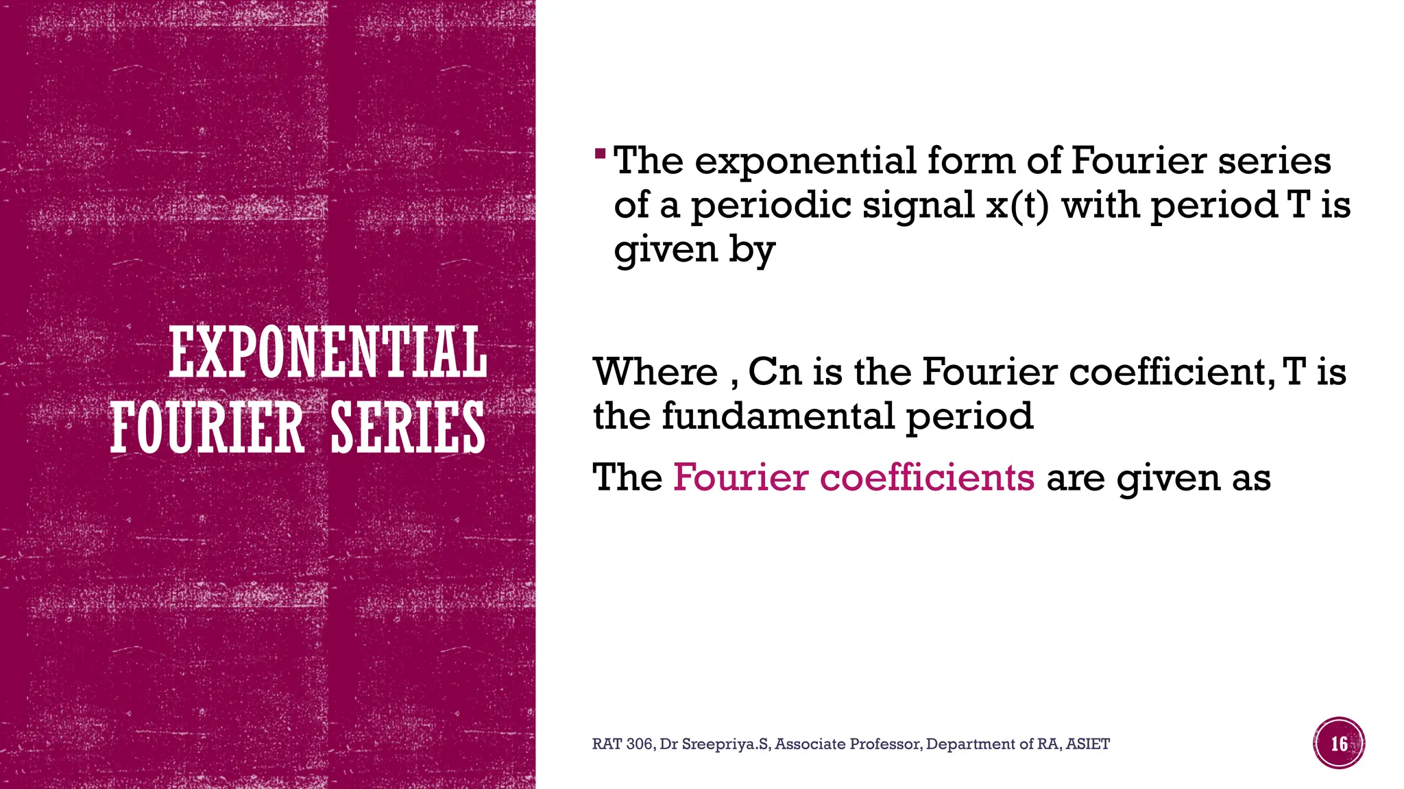 EXPONENTIAL
FOURIER SERIES
The exponential form of Fourier series
of a periodic signal x(t) with period T is
given by
Where , Cn is the Fourier coefficient,T is
the fundamental period
The Fourier coefficients are given as
RAT 306, Dr Sreepriya.S, Associate Professor, Department of RA, ASIET 16
 
