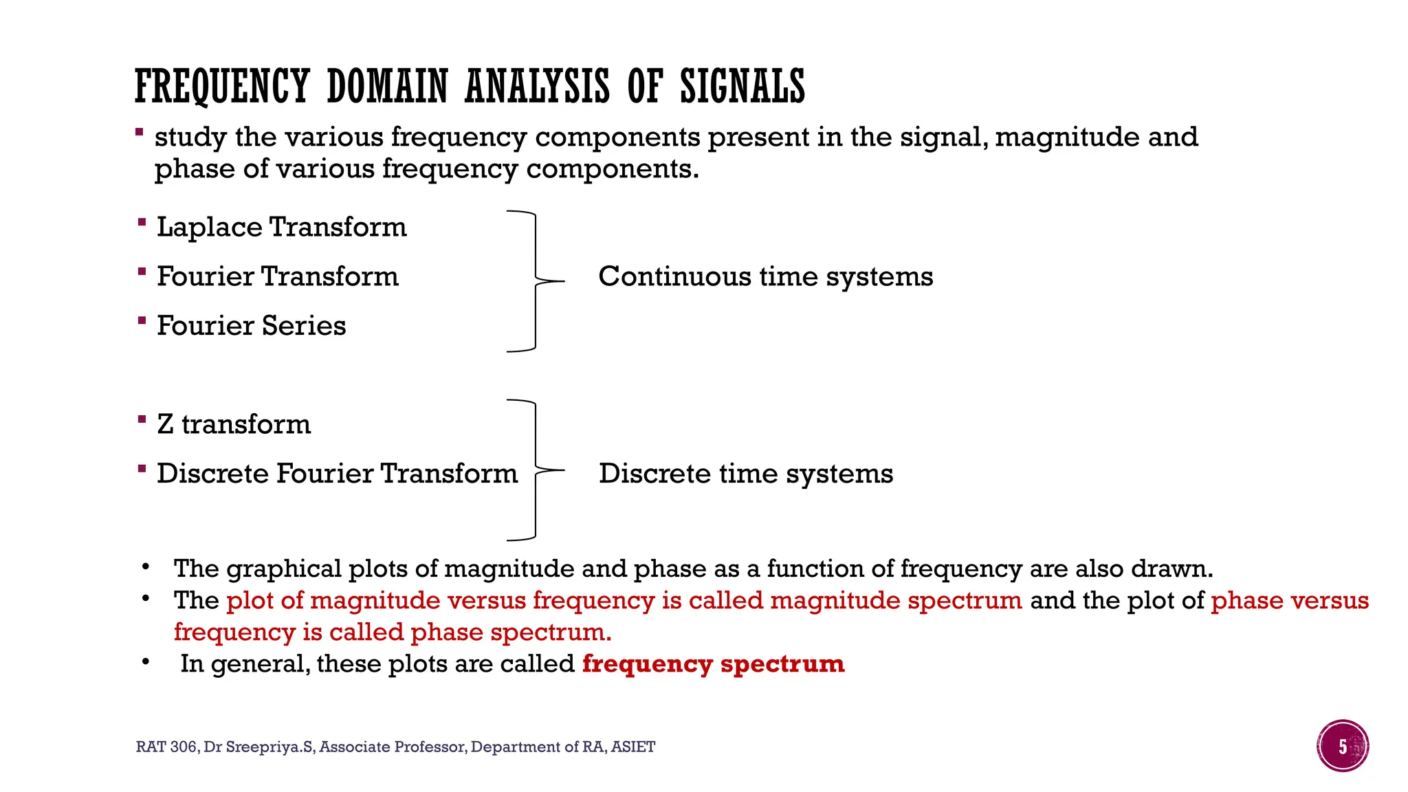 RAT 306, Dr Sreepriya.S, Associate Professor, Department of RA, ASIET 5
FREQUENCY DOMAIN ANALYSIS OF SIGNALS
 study the various frequency components present in the signal, magnitude and
phase of various frequency components.
 Laplace Transform
 Fourier Transform Continuous time systems
 Fourier Series
 Z transform
 Discrete Fourier Transform Discrete time systems
• The graphical plots of magnitude and phase as a function of frequency are also drawn.
• The plot of magnitude versus frequency is called magnitude spectrum and the plot of phase versus
frequency is called phase spectrum.
• In general, these plots are called frequency spectrum
 