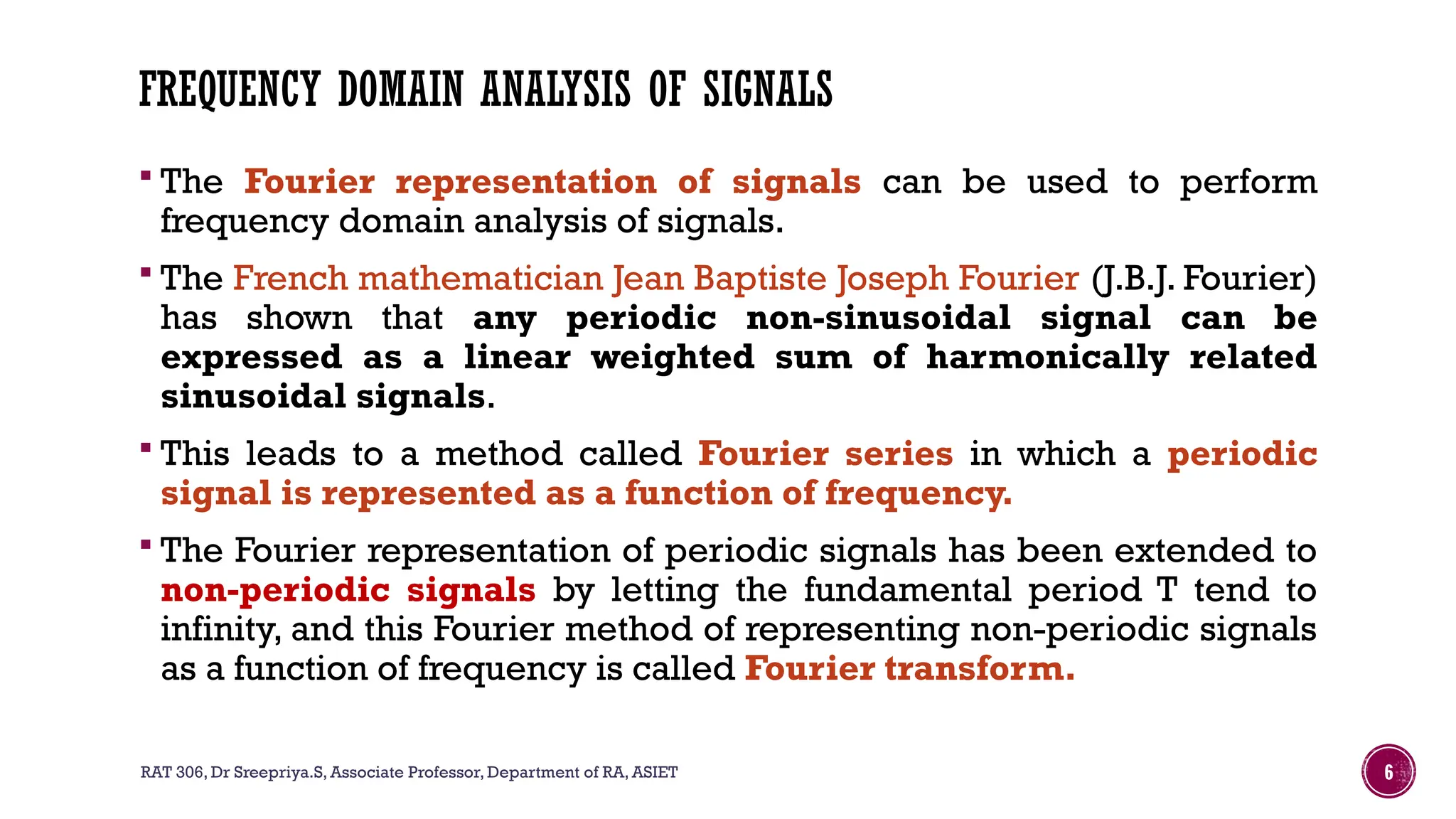 RAT 306, Dr Sreepriya.S, Associate Professor, Department of RA, ASIET 6
FREQUENCY DOMAIN ANALYSIS OF SIGNALS
 The Fourier representation of signals can be used to perform
frequency domain analysis of signals.
 The French mathematician Jean Baptiste Joseph Fourier (J.B.J. Fourier)
has shown that any periodic non-sinusoidal signal can be
expressed as a linear weighted sum of harmonically related
sinusoidal signals.
 This leads to a method called Fourier series in which a periodic
signal is represented as a function of frequency.
 The Fourier representation of periodic signals has been extended to
non-periodic signals by letting the fundamental period T tend to
infinity, and this Fourier method of representing non-periodic signals
as a function of frequency is called Fourier transform.
 