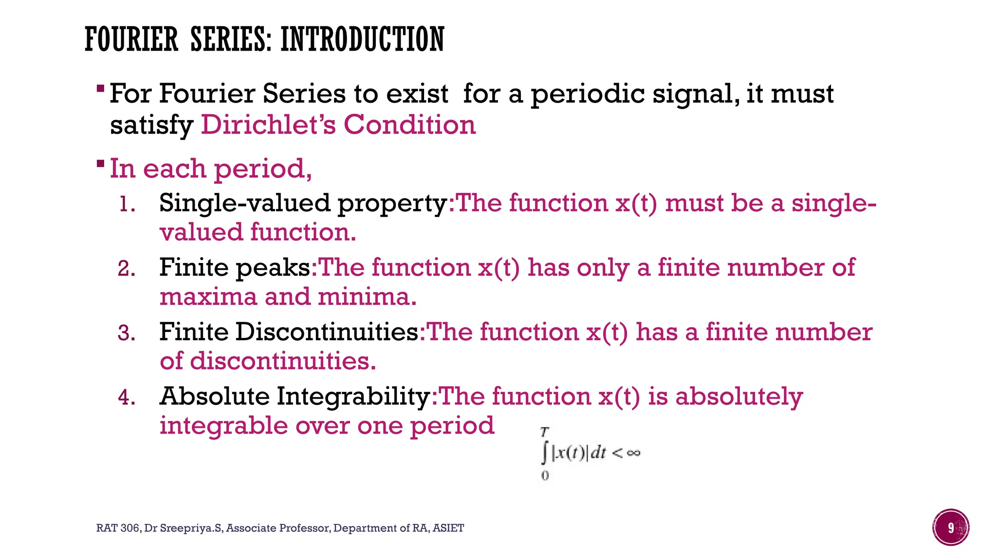 RAT 306, Dr Sreepriya.S, Associate Professor, Department of RA, ASIET 9
FOURIER SERIES: INTRODUCTION
For Fourier Series to exist for a periodic signal, it must
satisfy Dirichlet’s Condition
In each period,
1. Single-valued property:The function x(t) must be a single-
valued function.
2. Finite peaks:The function x(t) has only a finite number of
maxima and minima.
3. Finite Discontinuities:The function x(t) has a finite number
of discontinuities.
4. Absolute Integrability:The function x(t) is absolutely
integrable over one period
 
