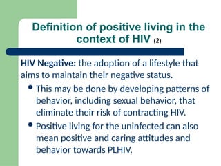 Definition of positive living in the
context of HIV (2)
HIV Negative: the adoption of a lifestyle that
aims to maintain their negative status.
This may be done by developing patterns of
behavior, including sexual behavior, that
eliminate their risk of contracting HIV.
Positive living for the uninfected can also
mean positive and caring attitudes and
behavior towards PLHIV.
 