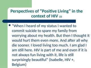 Perspectives of “Positive Living” in the
context of HIV (3)
“When I heard of my status I wanted to
commit suicide to spare my family from
worrying about my health. But then I thought it
would hurt them even more. And after all why
die sooner. I loved living too much. I am glad I
am still here. HIV is part of me and even if it is
not always fun living with it, life is still
surprisingly beautiful“ (Isabelle, HIV +,
Belgium)
 