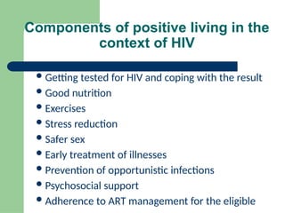 Components of positive living in the
context of HIV
Getting tested for HIV and coping with the result
Good nutrition
Exercises
Stress reduction
Safer sex
Early treatment of illnesses
Prevention of opportunistic infections
Psychosocial support
Adherence to ART management for the eligible
 