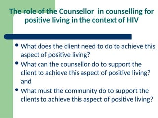 The role of the Counsellor in counselling for
positive living in the context of HIV
What does the client need to do to achieve this
aspect of positive living?
What can the counsellor do to support the
client to achieve this aspect of positive living?
and
What must the community do to support the
clients to achieve this aspect of positive living?
 