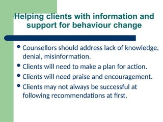 Helping clients with information and
support for behaviour change
Counsellors should address lack of knowledge,
denial, misinformation.
Clients will need to make a plan for action.
Clients will need praise and encouragement.
Clients may not always be successful at
following recommendations at first.
 