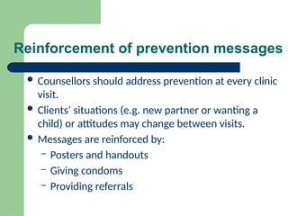 Reinforcement of prevention messages
 Counsellors should address prevention at every clinic
visit.
 Clients’ situations (e.g. new partner or wanting a
child) or attitudes may change between visits.
 Messages are reinforced by:
– Posters and handouts
– Giving condoms
– Providing referrals
 