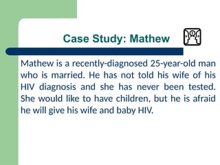 Case Study: Mathew
Mathew is a recently-diagnosed 25-year-old man
who is married. He has not told his wife of his
HIV diagnosis and she has never been tested.
She would like to have children, but he is afraid
he will give his wife and baby HIV.
 