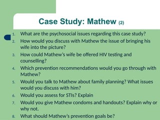 Case Study: Mathew (2)
1. What are the psychosocial issues regarding this case study?
2. How would you discuss with Mathew the issue of bringing his
wife into the picture?
3. How could Mathew’s wife be offered HIV testing and
counselling?
4. Which prevention recommendations would you go through with
Mathew?
5. Would you talk to Mathew about family planning? What issues
would you discuss with him?
6. Would you assess for STIs? Explain
7. Would you give Mathew condoms and handouts? Explain why or
why not.
8. What should Mathew’s prevention goals be?
 