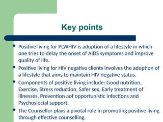 Key points
 Positive living for PLWHIV is adoption of a lifestyle in which
one tries to delay the onset of AIDS symptoms and improve
quality of life.
 Positive living for HIV negative clients involves the adoption of
a lifestyle that aims to maintain HIV negative status.
 Components of positive living include: Good nutrition,
Exercise, Stress reduction, Safer sex, Early treatment of
illnesses, Prevention aof opportunistic infections and
Psychosiocial support.
 The Counsellor plays a pivotal role in promoting positive living
through effective counselling.
 
