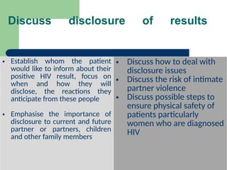 Discuss disclosure of results
.
• Establish whom the patient
would like to inform about their
positive HIV result, focus on
when and how they will
disclose, the reactions they
anticipate from these people
• Emphasise the importance of
disclosure to current and future
partner or partners, children
and other family members
• Discuss how to deal with
disclosure issues
• Discuss the risk of intimate
partner violence
• Discuss possible steps to
ensure physical safety of
patients particularly
women who are diagnosed
HIV
 