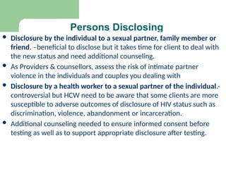 Persons Disclosing
 Disclosure by the individual to a sexual partner, family member or
friend. –beneficial to disclose but it takes time for client to deal with
the new status and need additional counseling.
 As Providers & counsellors, assess the risk of intimate partner
violence in the individuals and couples you dealing with
 Disclosure by a health worker to a sexual partner of the individual.-
controversial but HCW need to be aware that some clients are more
susceptible to adverse outcomes of disclosure of HIV status such as
discrimination, violence, abandonment or incarceration.
 Additional counseling needed to ensure informed consent before
testing as well as to support appropriate disclosure after testing.
 