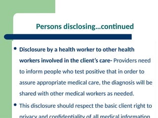 Persons disclosing…continued
 Disclosure by a health worker to other health
workers involved in the client’s care- Providers need
to inform people who test positive that in order to
assure appropriate medical care, the diagnosis will be
shared with other medical workers as needed.
 This disclosure should respect the basic client right to
 