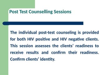Post Test Counselling Sessions
The individual post-test counseling is provided
for both HIV positive and HIV negative clients.
This session assesses the clients’ readiness to
receive results and confirm their readiness.
Confirm clients’ identity.
 