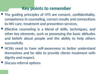 Key points to remember
 The guiding principles of HTS are consent, confidentiality,
competence in counseling, correct results and connections
to HIV care, treatment and prevention services.
 Effective counseling is a blend of skills, techniques, and
other key elements, such as possessing the basic attitudes
and beliefs about people and the ability to help others
successfully.
 HCWs need to have self-awareness to better understand
themselves and be able to provide clients treatment with
dignity and respect.
 Discuss referral options
 