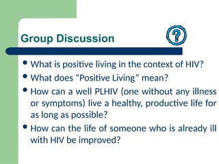 Group Discussion
What is positive living in the context of HIV?
What does “Positive Living” mean?
How can a well PLHIV (one without any illness
or symptoms) live a healthy, productive life for
as long as possible?
How can the life of someone who is already ill
with HIV be improved?
 