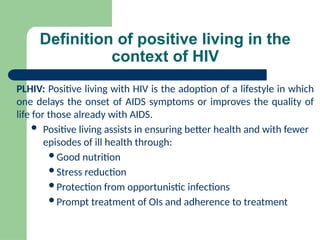 Definition of positive living in the
context of HIV
PLHIV: Positive living with HIV is the adoption of a lifestyle in which
one delays the onset of AIDS symptoms or improves the quality of
life for those already with AIDS.
 Positive living assists in ensuring better health and with fewer
episodes of ill health through:
Good nutrition
Stress reduction
Protection from opportunistic infections
Prompt treatment of OIs and adherence to treatment
 
