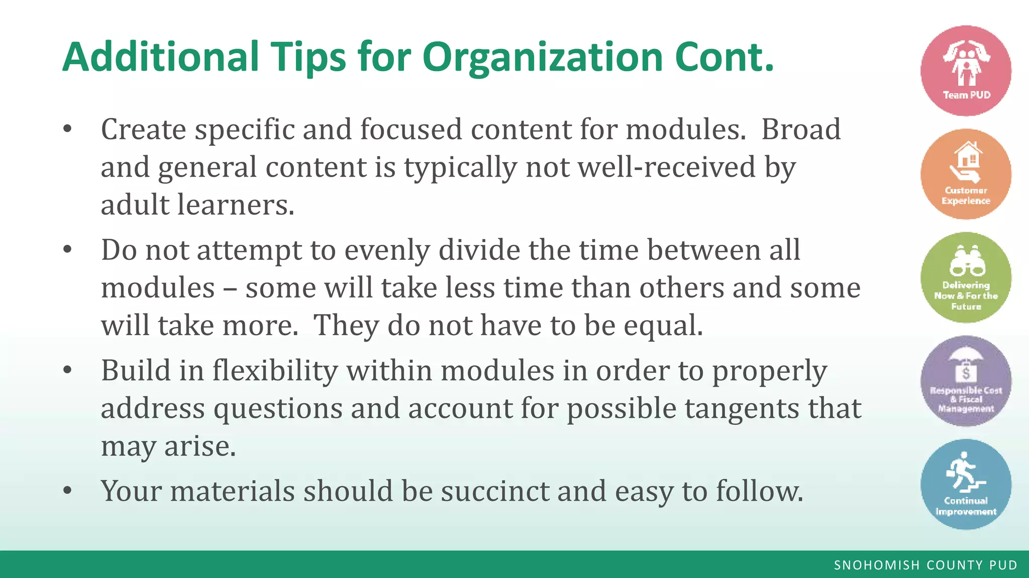SNOHOMISH COUNTY PUD
Additional Tips for Organization Cont.
• Create specific and focused content for modules. Broad
and general content is typically not well-received by
adult learners.
• Do not attempt to evenly divide the time between all
modules – some will take less time than others and some
will take more. They do not have to be equal.
• Build in flexibility within modules in order to properly
address questions and account for possible tangents that
may arise.
• Your materials should be succinct and easy to follow.
 