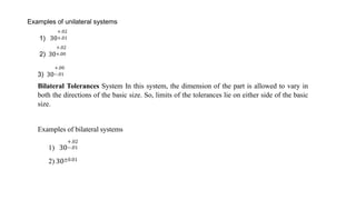 Examples of unilateral systems
1)
+.02
30+.01
+.02
2) 30+.00
+.00
3) 30−.01
Bilateral Tolerances System In this system, the dimension of the part is allowed to vary in
both the directions of the basic size. So, limits of the tolerances lie on either side of the basic
size.
1)
Examples of bilateral systems
+.02
30−.01
2) 30±0.01
 