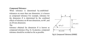 Compound Tolerance
When tolerance is determined by established
tolerances on more than one dimension, it is known
as compound tolerance For example, tolerance for
the dimension R is determined by the combined
effects of tolerance on 40 mm dimension, on 60o, and
on 20 mm dimension.
The
tolerance obtained for dimension R is known as
compound tolerance (Fig. 6). In practice, compound
tolerance should be avoided as far as possible.
 