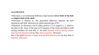 ALLOWANCE
•Allowance is an intentional difference kept between lower limit of the hole
and higher limit of the shaft.
•Allowance is defined as, "the prescribed difference between the hole
dimension and shaft dimension to obtain desired type of fit".
•Therefore, an allowance can be either positive (+) or negative (–), which is
decided on the basis of the type of fit required. If the limits provided to both
mating members are such that, if the shaft diameter will be always smaller
than the hole diameter we say that, there is positive allowance.
But, if the shaft diameter is larger than the hole diameter, we say that, there is
negative allowance.
 