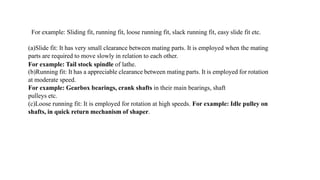 For example: Sliding fit, running fit, loose running fit, slack running fit, easy slide fit etc.
(a)Slide fit: It has very small clearance between mating parts. It is employed when the mating
parts are required to move slowly in relation to each other.
For example: Tail stock spindle of lathe.
(b)Running fit: It has a appreciable clearance between mating parts. It is employed for rotation
at moderate speed.
For example: Gearbox bearings, crank shafts in their main bearings, shaft
pulleys etc.
(c)Loose running fit: It is employed for rotation at high speeds. For example: Idle pulley on
shafts, in quick return mechanism of shaper.
 