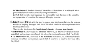 (a)Wringing fit: It provides either zero interference or a clearance. It is employed, where
parts can be replaced without difficulty during minor repairs.
(b)Push fit: It provides small clearance. It is employed for parts that must be dis-assembled
during operation of a machine. For example: Changing gears etc.
C. Interference Fit It is a fit that always ensures some interference between the hole and
shaft in the coupling. The upper limit size of the hole is smaller or at least equal to the lower
limit size of the shaft.
Therefore, for Interference fit : Smallest shaft diameter > Largest hole diameter.
•In clearance fit, allowance is the minimum clearance, i.e. difference between minimum
size of hole and maximum size of shaft. It is referred as positive allowance. [Ref. Fig. 11(a)].
• In interference fit, allowance is the maximum interference, i.e. difference between
minimum size of hole and maximum size of shaft. It is referred as negative allowance. [Ref.
Fig. 11(b)].
 