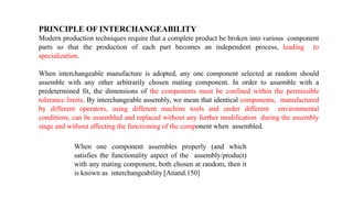 PRINCIPLE OF INTERCHANGEABILITY
Modern production techniques require that a complete product be broken into various component
parts so that the production of each part becomes an independent process, leading to
specialization.
When interchangeable manufacture is adopted, any one component selected at random should
assemble with any other arbitrarily chosen mating component. In order to assemble with a
predetermined fit, the dimensions of the components must be confined within the permissible
tolerance limits. By interchangeable assembly, we mean that identical components, manufactured
by different operators, using different machine tools and under different environmental
conditions, can be assembled and replaced without any further modification during the assembly
stage and without affecting the functioning of the component when assembled.
When one component assembles properly (and which
satisfies the functionality aspect of the assembly/product)
with any mating component, both chosen at random, then it
is known as interchangeability [Anand.150]
 