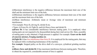 (i)Maximum interference is the negative difference between the maximum limit size of the
shaft and the minimum limit size of the hole.
(ii)Minimum interference is the negative difference between minimum limit size of the shaft
and the maximum limit size of the hole.
(iii)Mean interference: Arithmetic mean or Average value of maximum and minimum
interferences.
• For example: Press fit, driving fit, shrink fit etc.
• Types: (i) Force fit, (ii) Tight fit, and (iii) Heavy force and shrink fit.
(a)Force fit: It has considerable interference between mating parts. It is employed, when
mating parts are not required to be disassembled during their total service life. Here, assembly
of mating parts is only obtained, if high pressure is applied. For example: Gears on the shaft
of concrete mixture, Forging machine etc.
(b)Tight fit: It has less interference than force fit. It is employed for the mating parts, that may
be replaced while overhauling/maintenance of the machine.
For example: Stepped pulley on the drive shaft of a conveyor, cylindrical grinding machine
etc.
(c)Heavy force and shrink fit: It has maximum interference between mating parts. Therefore,
to obtain the required fit, considerable amount of force is applied.
 